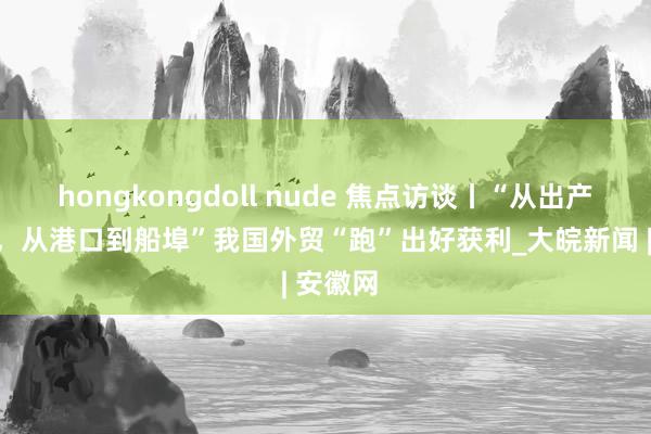 hongkongdoll nude 焦点访谈丨“从出产到物流，从港口到船埠”我国外贸“跑”出好获利_大皖新闻 | 安徽网