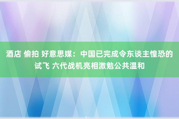 酒店 偷拍 好意思媒：中国已完成令东谈主惶恐的试飞 六代战机亮相激勉公共温和