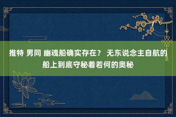 推特 男同 幽魂船确实存在？ 无东说念主自航的船上到底守秘着若何的奥秘