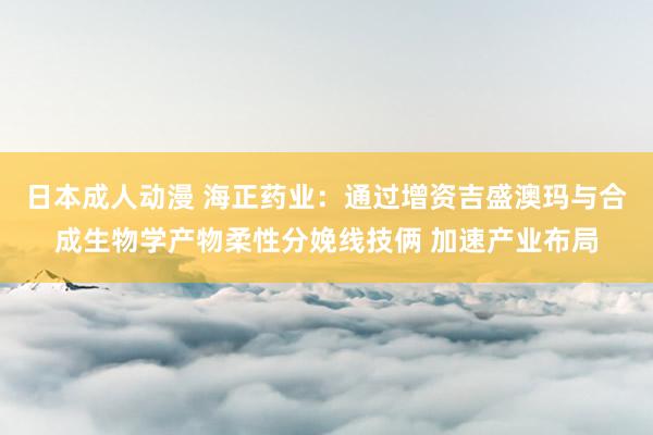 日本成人动漫 海正药业：通过增资吉盛澳玛与合成生物学产物柔性分娩线技俩 加速产业布局