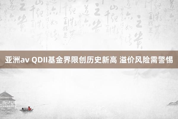 亚洲av QDII基金界限创历史新高 溢价风险需警惕