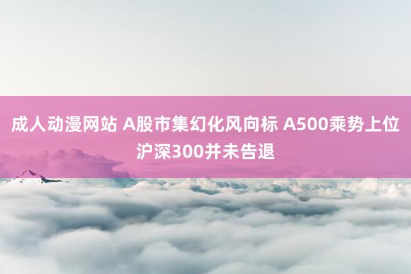 成人动漫网站 A股市集幻化风向标 A500乘势上位沪深300并未告退