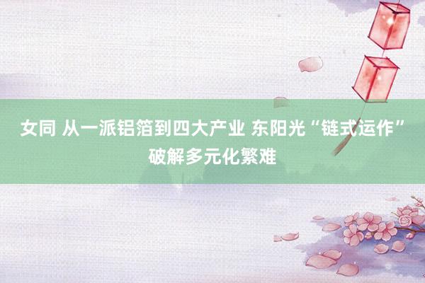 女同 从一派铝箔到四大产业 东阳光“链式运作”破解多元化繁难