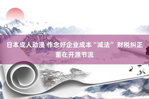 日本成人动漫 作念好企业成本“减法” 财税纠正重在开源节流