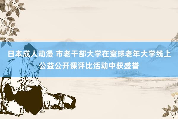 日本成人动漫 市老干部大学在寰球老年大学线上公益公开课评比活动中获盛誉