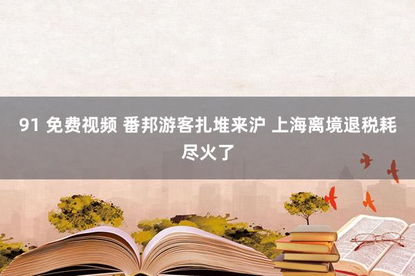 91 免费视频 番邦游客扎堆来沪 上海离境退税耗尽火了