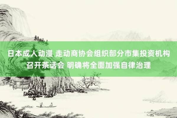 日本成人动漫 走动商协会组织部分市集投资机构召开茶话会 明确将全面加强自律治理