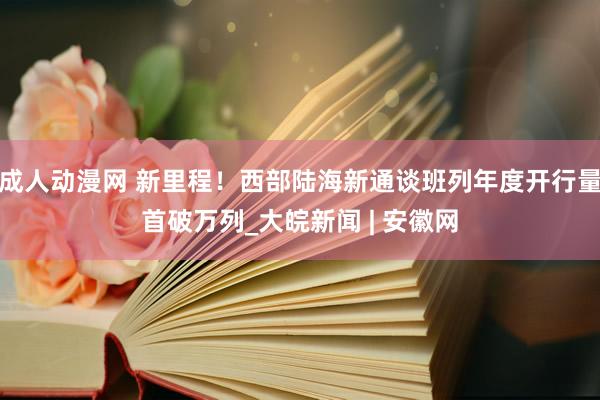 成人动漫网 新里程！西部陆海新通谈班列年度开行量首破万列_大皖新闻 | 安徽网