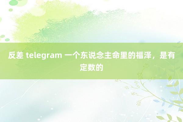 反差 telegram 一个东说念主命里的福泽，是有定数的