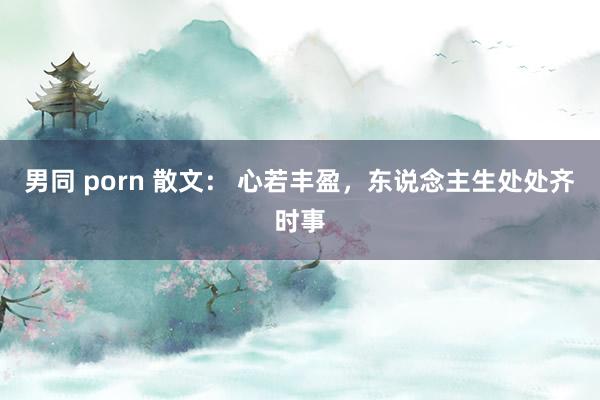 男同 porn 散文： 心若丰盈，东说念主生处处齐时事