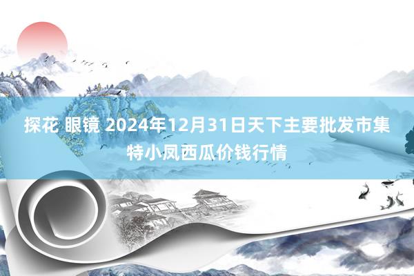 探花 眼镜 2024年12月31日天下主要批发市集特小凤西瓜价钱行情