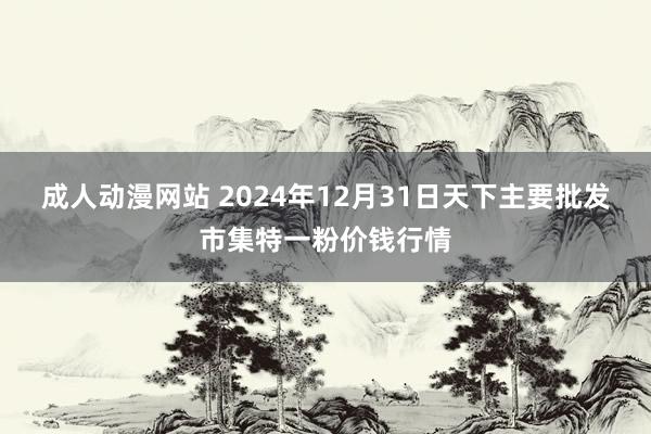 成人动漫网站 2024年12月31日天下主要批发市集特一粉价钱行情