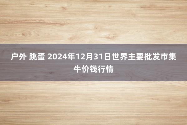 户外 跳蛋 2024年12月31日世界主要批发市集牛价钱行情