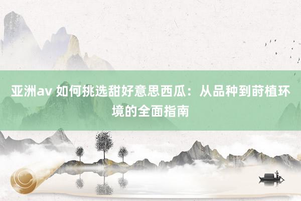 亚洲av 如何挑选甜好意思西瓜：从品种到莳植环境的全面指南