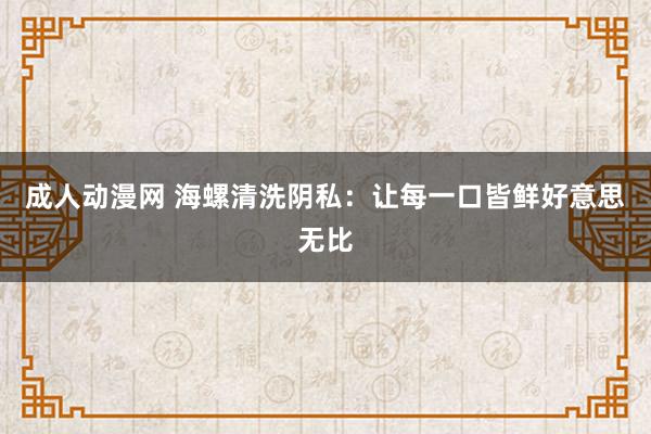 成人动漫网 海螺清洗阴私：让每一口皆鲜好意思无比