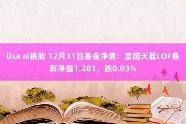 lisa ai换脸 12月31日基金净值：富国天盈LOF最新净值1.281，跌0.03%