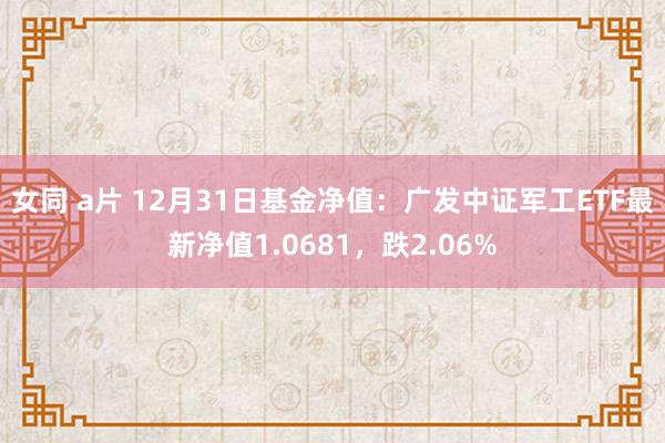 女同 a片 12月31日基金净值：广发中证军工ETF最新净值1.0681，跌2.06%