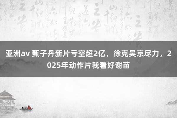 亚洲av 甄子丹新片亏空超2亿，徐克吴京尽力，2025年动作片我看好谢苗