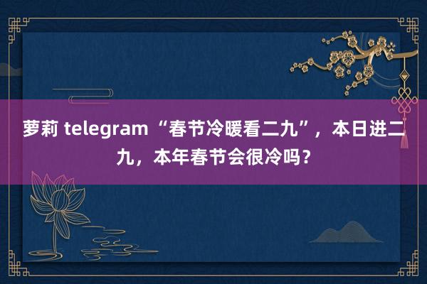 萝莉 telegram “春节冷暖看二九”，本日进二九，本年春节会很冷吗？