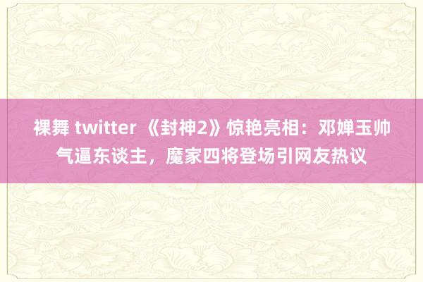 裸舞 twitter 《封神2》惊艳亮相：邓婵玉帅气逼东谈主，魔家四将登场引网友热议