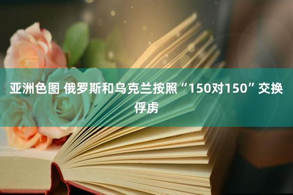 亚洲色图 俄罗斯和乌克兰按照“150对150”交换俘虏