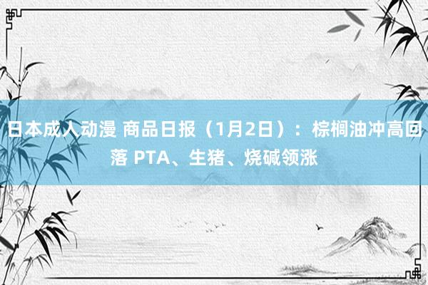 日本成人动漫 商品日报（1月2日）：棕榈油冲高回落 PTA、生猪、烧碱领涨