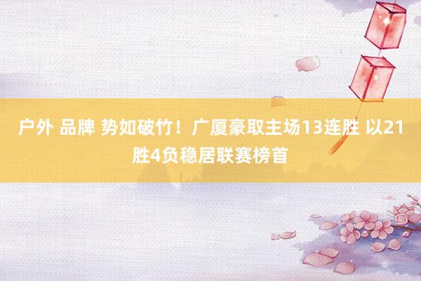 户外 品牌 势如破竹！广厦豪取主场13连胜 以21胜4负稳居联赛榜首