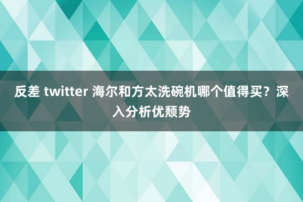 反差 twitter 海尔和方太洗碗机哪个值得买？深入分析优颓势