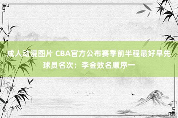 成人动漫图片 CBA官方公布赛季前半程最好早先球员名次：李金效名顺序一