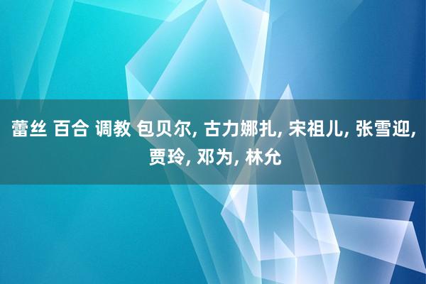 蕾丝 百合 调教 包贝尔， 古力娜扎， 宋祖儿， 张雪迎， 贾玲， 邓为， 林允