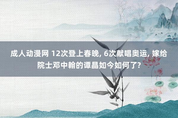 成人动漫网 12次登上春晚， 6次献唱奥运， 嫁给院士邓中翰的谭晶如今如何了?