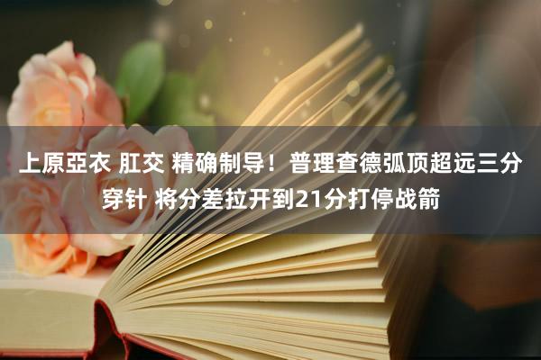 上原亞衣 肛交 精确制导！普理查德弧顶超远三分穿针 将分差拉开到21分打停战箭