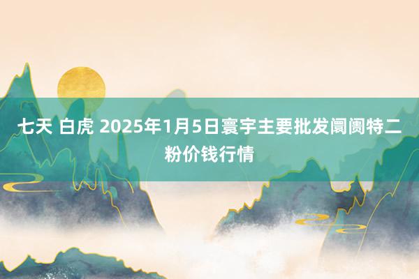 七天 白虎 2025年1月5日寰宇主要批发阛阓特二粉价钱行情