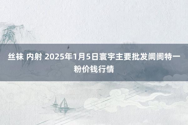 丝袜 内射 2025年1月5日寰宇主要批发阛阓特一粉价钱行情