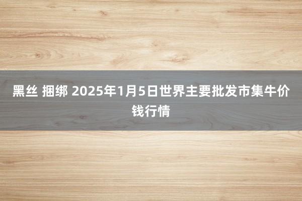 黑丝 捆绑 2025年1月5日世界主要批发市集牛价钱行情