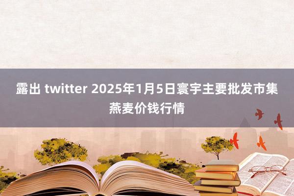 露出 twitter 2025年1月5日寰宇主要批发市集燕麦价钱行情