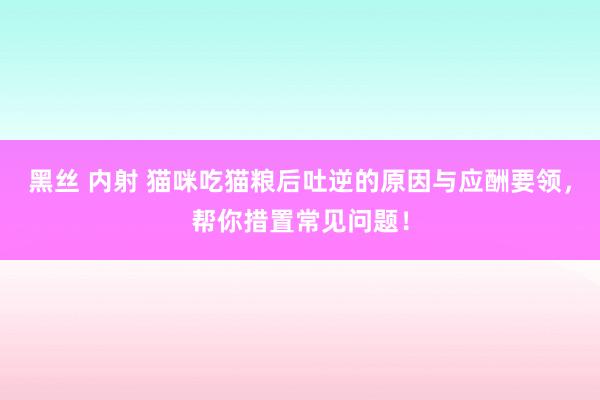 黑丝 内射 猫咪吃猫粮后吐逆的原因与应酬要领，帮你措置常见问题！