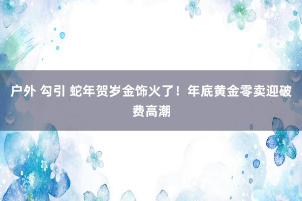 户外 勾引 蛇年贺岁金饰火了！年底黄金零卖迎破费高潮