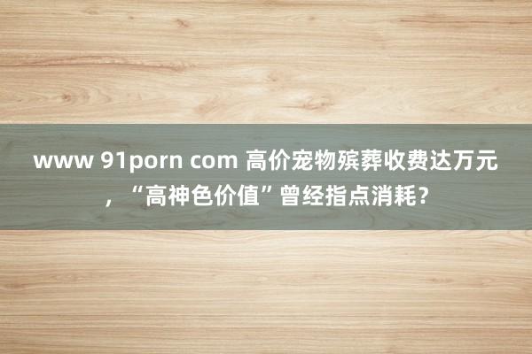 www 91porn com 高价宠物殡葬收费达万元，“高神色价值”曾经指点消耗？