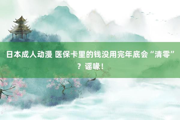 日本成人动漫 医保卡里的钱没用完年底会“清零”？谣喙！