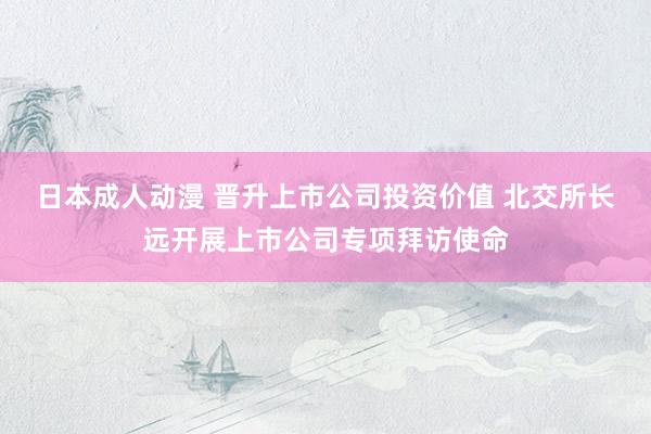 日本成人动漫 晋升上市公司投资价值 北交所长远开展上市公司专项拜访使命