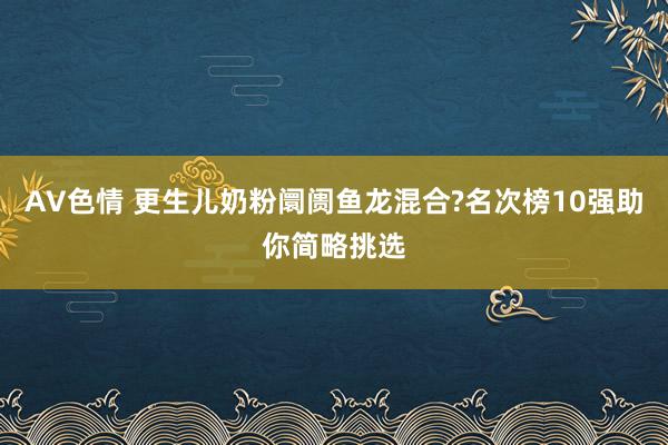 AV色情 更生儿奶粉阛阓鱼龙混合?名次榜10强助你简略挑选