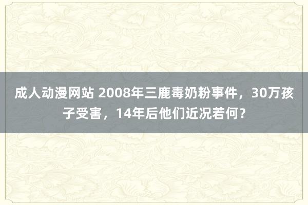 成人动漫网站 2008年三鹿毒奶粉事件，30万孩子受害，14年后他们近况若何？