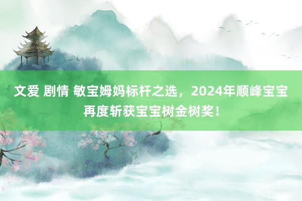 文爱 剧情 敏宝姆妈标杆之选，2024年顺峰宝宝再度斩获宝宝树金树奖！