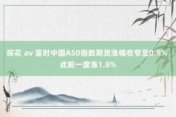 探花 av 富时中国A50指数期货涨幅收窄至0.8% 此前一度涨1.8%