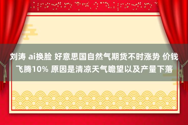 刘涛 ai换脸 好意思国自然气期货不时涨势 价钱飞腾10% 原因是清凉天气瞻望以及产量下落