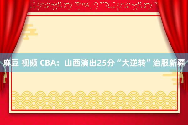 麻豆 视频 CBA：山西演出25分“大逆转”治服新疆