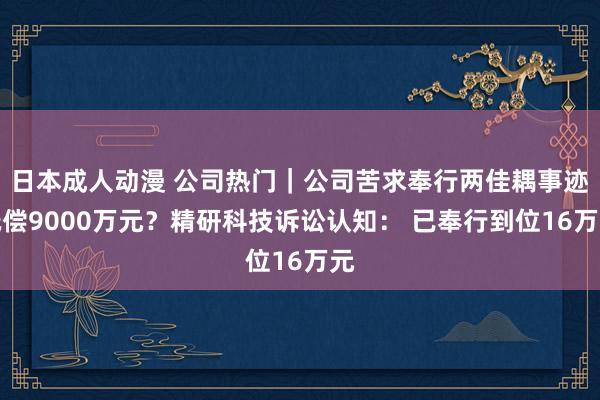 日本成人动漫 公司热门｜公司苦求奉行两佳耦事迹抵偿9000万元？精研科技诉讼认知： 已奉行到位16万元