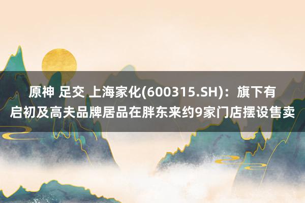 原神 足交 上海家化(600315.SH)：旗下有启初及高夫品牌居品在胖东来约9家门店摆设售卖