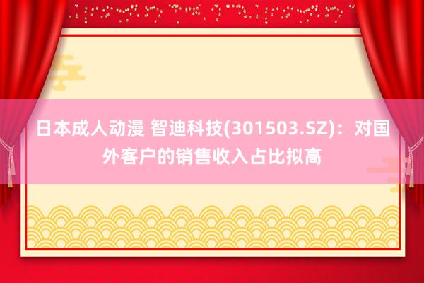 日本成人动漫 智迪科技(301503.SZ)：对国外客户的销售收入占比拟高